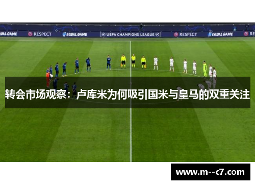 转会市场观察：卢库米为何吸引国米与皇马的双重关注