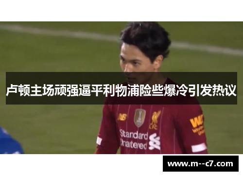 卢顿主场顽强逼平利物浦险些爆冷引发热议