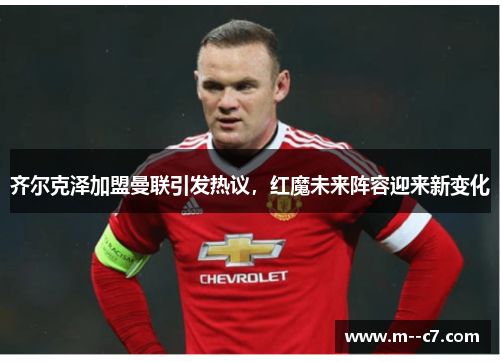 齐尔克泽加盟曼联引发热议，红魔未来阵容迎来新变化